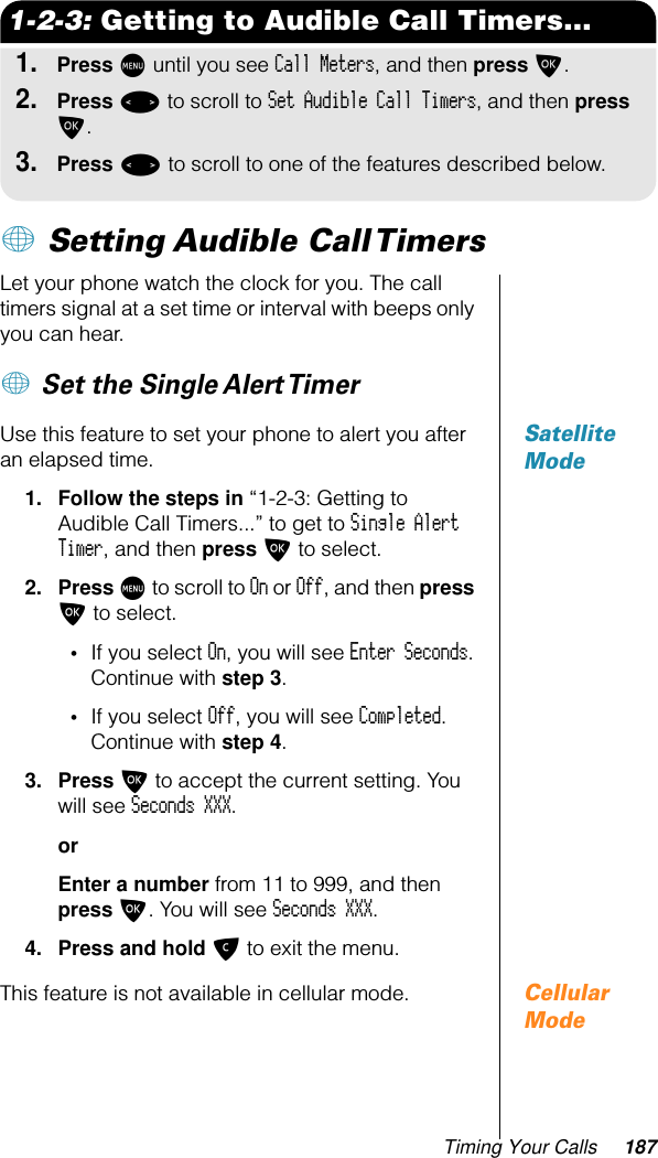 Timing Your Calls 1871-2-3: Getting to Audible Call Timers...1.Press M until you see Call Meters, and then press O.2.Press &lt; to scroll to Set Audible Call Timers, and then press O.3.Press &lt; to scroll to one of the features described below.+ Setting Audible Call Timers Let your phone watch the clock for you. The call timers signal at a set time or interval with beeps only you can hear.+ Set the Single Alert Timer Satellite ModeUse this feature to set your phone to alert you after an elapsed time.1. Follow the steps in “1-2-3: Getting to Audible Call Timers...” to get to Single Alert Timer, and then press O to select.2. Press M to scroll to On or Off, and then press O to select.•If you select On, you will see Enter Seconds. Continue with step 3.•If you select Off, you will see Completed. Continue with step 4.3. Press O to accept the current setting. You will see Seconds XXX.orEnter a number from 11 to 999, and then press O. You will see Seconds XXX.4. Press and hold C to exit the menu.Cellular ModeThis feature is not available in cellular mode.