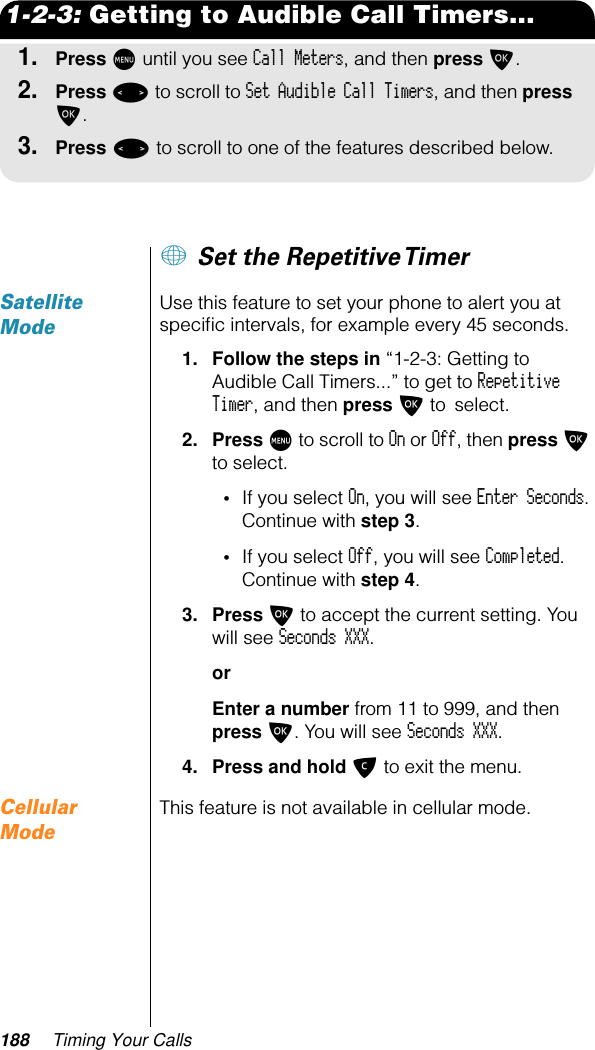 188 Timing Your Calls1-2-3: Getting to Audible Call Timers...1.Press M until you see Call Meters, and then press O.2.Press &lt; to scroll to Set Audible Call Timers, and then press O.3.Press &lt; to scroll to one of the features described below.+ Set the Repetitive TimerSatellite ModeUse this feature to set your phone to alert you at speciﬁc intervals, for example every 45 seconds.1. Follow the steps in “1-2-3: Getting to Audible Call Timers...” to get to Repetitive Timer, and then press O to select. 2. Press M to scroll to On or Off, then press O to select.•If you select On, you will see Enter Seconds. Continue with step 3.•If you select Off, you will see Completed. Continue with step 4.3. Press O to accept the current setting. You will see Seconds XXX. orEnter a number from 11 to 999, and then press O. You will see Seconds XXX.4. Press and hold C to exit the menu.Cellular ModeThis feature is not available in cellular mode.