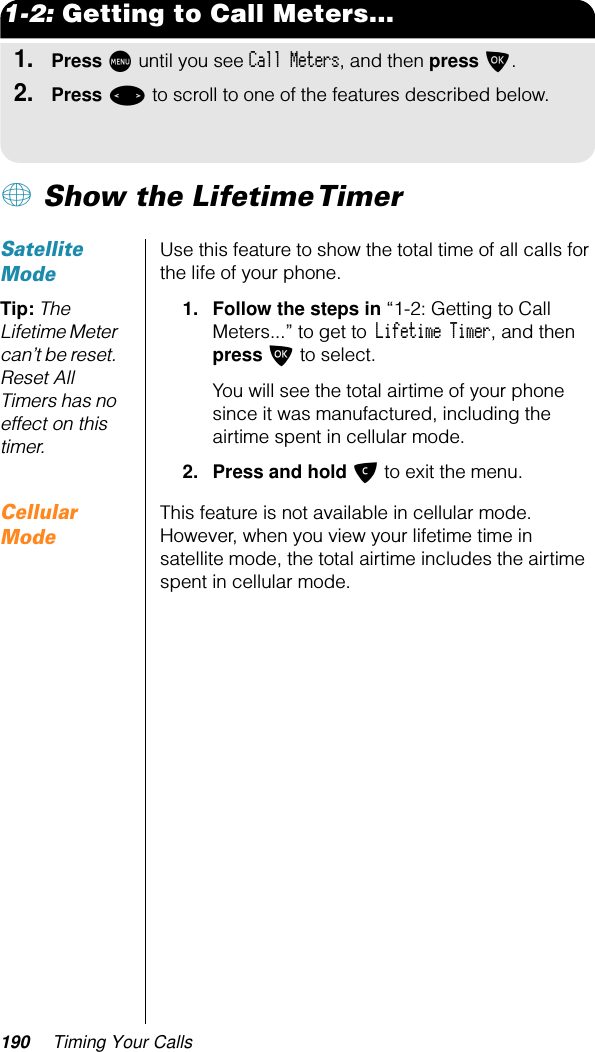 190 Timing Your Calls1-2: Getting to Call Meters...1.Press M until you see Call Meters, and then press O.2.Press &lt; to scroll to one of the features described below.+ Show the Lifetime TimerSatellite ModeUse this feature to show the total time of all calls for the life of your phone. Tip: The Lifetime Meter can’t be reset. Reset All Timers has no effect on this timer.1. Follow the steps in “1-2: Getting to Call Meters...” to get to Lifetime Timer, and then press O to select. You will see the total airtime of your phone since it was manufactured, including the airtime spent in cellular mode.2. Press and hold C to exit the menu.Cellular ModeThis feature is not available in cellular mode. However, when you view your lifetime time in satellite mode, the total airtime includes the airtime spent in cellular mode.