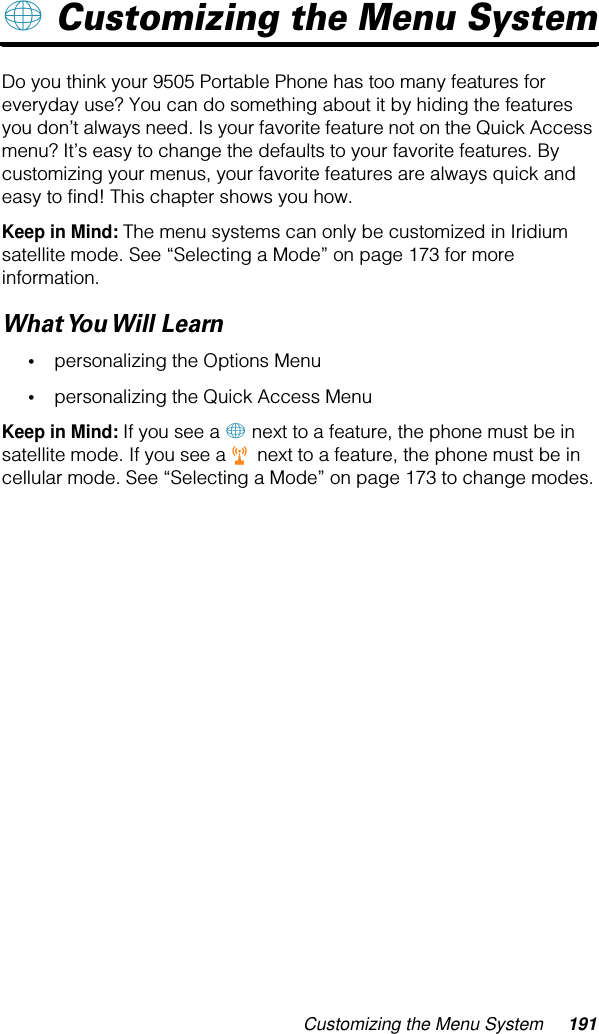 Customizing the Menu System 191+ Customizing the Menu SystemDo you think your 9505 Portable Phone has too many features for everyday use? You can do something about it by hiding the features you don’t always need. Is your favorite feature not on the Quick Access menu? It’s easy to change the defaults to your favorite features. By customizing your menus, your favorite features are always quick and easy to find! This chapter shows you how.Keep in Mind: The menu systems can only be customized in Iridium satellite mode. See “Selecting a Mode” on page 173 for more information.What You Will  Learn•personalizing the Options Menu•personalizing the Quick Access MenuKeep in Mind: If you see a + next to a feature, the phone must be in satellite mode. If you see a r next to a feature, the phone must be in cellular mode. See “Selecting a Mode” on page 173 to change modes.