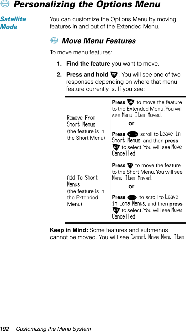 192 Customizing the Menu System+ Personalizing the Options MenuSatellite ModeYou can customize the Options Menu by moving features in and out of the Extended Menu.+ Move Menu FeaturesTo move menu features:1. Find the feature you want to move.2. Press and hold O. You will see one of two responses depending on where that menu feature currently is. If you see: Keep in Mind: Some features and submenus cannot be moved. You will see Cannot Move Menu Item.Remove From Short Menus(the feature is in the Short Menu)Press O to move the feature to the Extended Menu. You will see Menu Item Moved.orPress &lt; scroll to Leave in Short Menus, and then press O to select. You will see Move Cancelled.Add To Short Menus(the feature is in the Extended Menu)Press O to move the feature to the Short Menu. You will see Menu Item Moved.orPress &lt; to scroll to Leave in Long Menus, and then press O to select. You will see Move Cancelled.