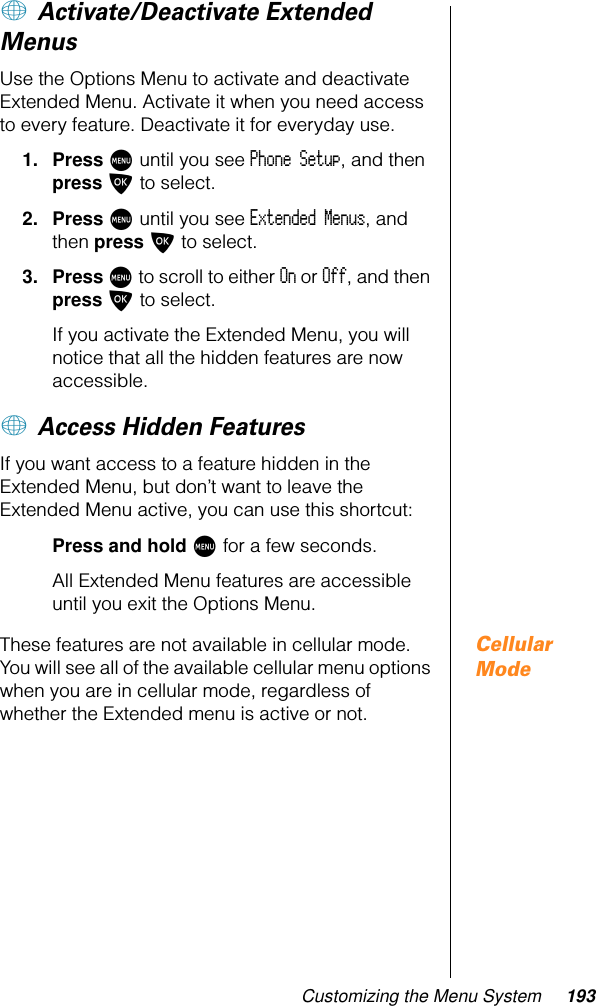 Customizing the Menu System 193+ Activate/Deactivate Extended MenusUse the Options Menu to activate and deactivate Extended Menu. Activate it when you need access to every feature. Deactivate it for everyday use.1. Press M until you see Phone Setup, and then press O to select.2. Press M until you see Extended Menus, and then press O to select.3. Press M to scroll to either On or Off, and then press O to select.If you activate the Extended Menu, you will notice that all the hidden features are now accessible.+ Access Hidden FeaturesIf you want access to a feature hidden in the Extended Menu, but don’t want to leave the Extended Menu active, you can use this shortcut:Press and hold M for a few seconds.All Extended Menu features are accessible until you exit the Options Menu.Cellular ModeThese features are not available in cellular mode. You will see all of the available cellular menu options when you are in cellular mode, regardless of whether the Extended menu is active or not.