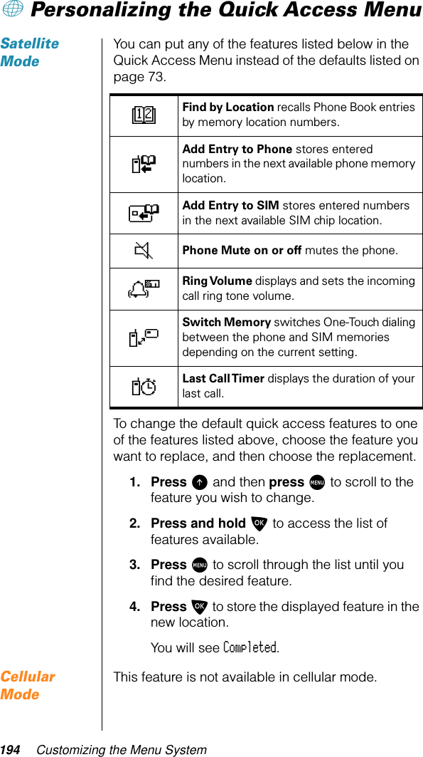 194 Customizing the Menu System+ Personalizing the Quick Access MenuSatellite ModeYou can put any of the features listed below in the Quick Access Menu instead of the defaults listed on page 73.To change the default quick access features to one of the features listed above, choose the feature you want to replace, and then choose the replacement.1. Press E and then press M to scroll to the feature you wish to change.2. Press and hold O to access the list of features available.3. Press M to scroll through the list until you ﬁnd the desired feature.4. Press O to store the displayed feature in the new location.You will see Completed.Cellular ModeThis feature is not available in cellular mode.DFind by Location recalls Phone Book entries by memory location numbers.FAdd Entry to Phone stores entered numbers in the next available phone memory location.TAdd Entry to SIM stores entered numbers in the next available SIM chip location.JPhone Mute on or off mutes the phone.NRing Volume displays and sets the incoming call ring tone volume.VSwitch Memory switches One-Touch dialing between the phone and SIM memories depending on the current setting.YLast Call Timer displays the duration of your last call.