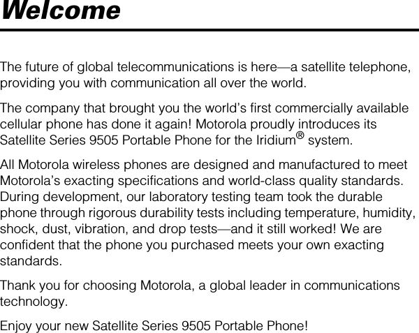  Welcome The future of global telecommunications is here—a satellite telephone, providing you with communication all over the world.The company that brought you the world’s first commercially available cellular phone has done it again! Motorola proudly introduces its Satellite Series 9505 Portable Phone for the Iridium ®  system.All Motorola wireless phones are designed and manufactured to meet Motorola’s exacting specifications and world-class quality standards. During development, our laboratory testing team took the durable phone through rigorous durability tests including temperature, humidity, shock, dust, vibration, and drop tests—and it still worked! We are confident that the phone you purchased meets your own exacting standards.Thank you for choosing Motorola, a global leader in communications technology.Enjoy your new Satellite Series 9505 Portable Phone!