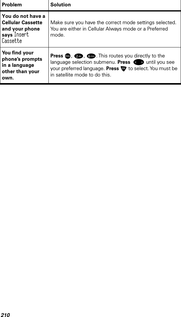 210You do not have a Cellular Cassette and your phone says Insert CassetteMake sure you have the correct mode settings selected. You are either in Cellular Always mode or a Preferred mode.You ﬁnd your phone’s prompts in a language other than your own.Press M, 2, 6. This routes you directly to the language selection submenu. Press &lt; until you see your preferred language. Press O to select. You must be in satellite mode to do this.Problem Solution