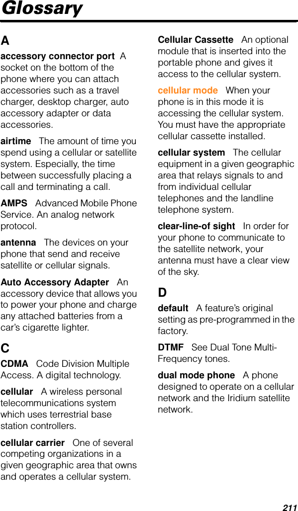 211GlossaryAaccessory connector port  A socket on the bottom of the phone where you can attach accessories such as a travel charger, desktop charger, auto accessory adapter or data accessories.airtime   The amount of time you spend using a cellular or satellite system. Especially, the time between successfully placing a call and terminating a call.AMPS   Advanced Mobile Phone Service. An analog network protocol.antenna   The devices on your phone that send and receive satellite or cellular signals.Auto Accessory Adapter   An accessory device that allows you to power your phone and charge any attached batteries from a car’s cigarette lighter.CCDMA   Code Division Multiple Access. A digital technology.cellular   A wireless personal telecommunications system which uses terrestrial base station controllers.cellular carrier   One of several competing organizations in a given geographic area that owns and operates a cellular system.Cellular Cassette   An optional module that is inserted into the portable phone and gives it access to the cellular system.cellular mode   When your phone is in this mode it is accessing the cellular system. You must have the appropriate cellular cassette installed.cellular system   The cellular equipment in a given geographic area that relays signals to and from individual cellular telephones and the landline telephone system.clear-line-of sight   In order for your phone to communicate to the satellite network, your antenna must have a clear view of the sky.Ddefault   A feature’s original setting as pre-programmed in the factory.DTMF   See Dual Tone Multi-Frequency tones.dual mode phone   A phone designed to operate on a cellular network and the Iridium satellite network.
