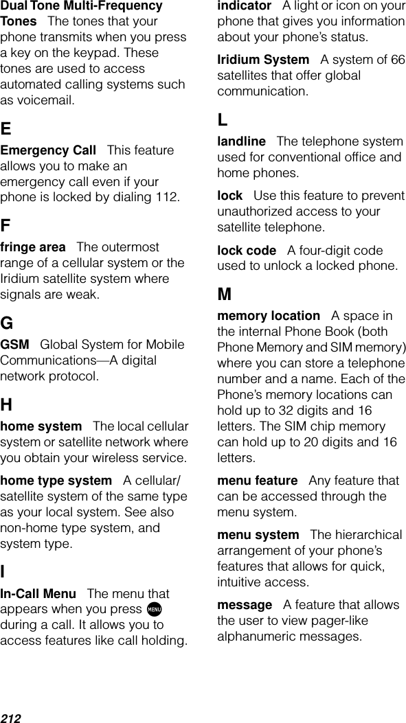 212Dual Tone Multi-Frequency Tones   The tones that your phone transmits when you press a key on the keypad. These tones are used to access automated calling systems such as voicemail.EEmergency Call   This feature allows you to make an emergency call even if your phone is locked by dialing 112.Ffringe area   The outermost range of a cellular system or the Iridium satellite system where signals are weak.GGSM   Global System for Mobile Communications—A digital network protocol.Hhome system   The local cellular system or satellite network where you obtain your wireless service.home type system   A cellular/satellite system of the same type as your local system. See also non-home type system, and system type.IIn-Call Menu   The menu that appears when you press M during a call. It allows you to access features like call holding. indicator   A light or icon on your phone that gives you information about your phone’s status.Iridium System   A system of 66 satellites that offer global communication.Llandline   The telephone system used for conventional ofﬁce and home phones.lock   Use this feature to prevent unauthorized access to your satellite telephone.lock code   A four-digit code used to unlock a locked phone.Mmemory location   A space in the internal Phone Book (both Phone Memory and SIM memory) where you can store a telephone number and a name. Each of the Phone’s memory locations can hold up to 32 digits and 16 letters. The SIM chip memory can hold up to 20 digits and 16 letters.menu feature   Any feature that can be accessed through the menu system.menu system   The hierarchical arrangement of your phone’s features that allows for quick, intuitive access.message   A feature that allows the user to view pager-like alphanumeric messages.