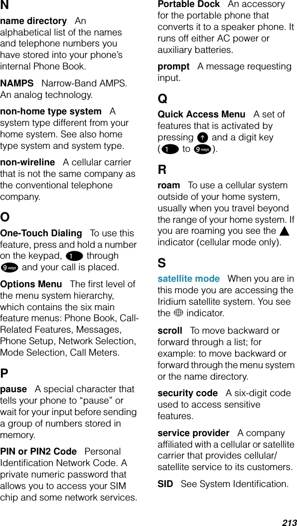 213Nname directory   An alphabetical list of the names and telephone numbers you have stored into your phone’s internal Phone Book.NAMPS   Narrow-Band AMPS. An analog technology.non-home type system   A system type different from your home system. See also home type system and system type.non-wireline   A cellular carrier that is not the same company as the conventional telephone company.OOne-Touch Dialing   To use this feature, press and hold a number on the keypad, 1 through 9 and your call is placed.Options Menu   The ﬁrst level of the menu system hierarchy, which contains the six main feature menus: Phone Book, Call-Related Features, Messages, Phone Setup, Network Selection, Mode Selection, Call Meters.Ppause   A special character that tells your phone to “pause” or wait for your input before sending a group of numbers stored in memory.PIN or PIN2 Code   Personal Identiﬁcation Network Code. A private numeric password that allows you to access your SIM chip and some network services.Portable Dock   An accessory for the portable phone that converts it to a speaker phone. It runs off either AC power or auxiliary batteries.prompt   A message requesting input.QQuick Access Menu   A set of features that is activated by pressing E and a digit key (1 to 9).Rroam   To use a cellular system outside of your home system, usually when you travel beyond the range of your home system. If you are roaming you see the l indicator (cellular mode only).S satellite mode   When you are in this mode you are accessing the Iridium satellite system. You see the + indicator.scroll   To move backward or forward through a list; for example: to move backward or forward through the menu system or the name directory.security code   A six-digit code used to access sensitive features.service provider   A company afﬁliated with a cellular or satellite carrier that provides cellular/satellite service to its customers. SID   See System Identiﬁcation.