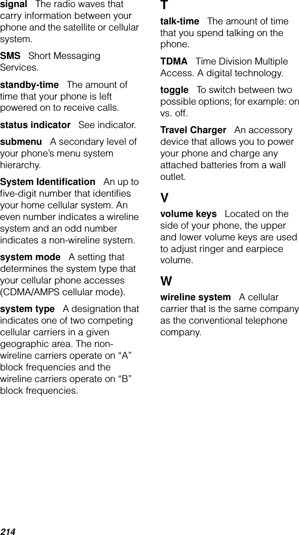 214signal   The radio waves that carry information between your phone and the satellite or cellular system.SMS   Short Messaging Services.standby-time   The amount of time that your phone is left powered on to receive calls.status indicator   See indicator.submenu   A secondary level of your phone’s menu system hierarchy.System Identiﬁcation   An up to ﬁve-digit number that identiﬁes your home cellular system. An even number indicates a wireline system and an odd number indicates a non-wireline system.system mode   A setting that determines the system type that your cellular phone accesses (CDMA/AMPS cellular mode).system type   A designation that indicates one of two competing cellular carriers in a given geographic area. The non-wireline carriers operate on “A” block frequencies and the wireline carriers operate on “B” block frequencies.Ttalk-time   The amount of time that you spend talking on the phone.TDMA   Time Division Multiple Access. A digital technology.toggle   To switch between two possible options; for example: on vs. off.Travel Charger   An accessory device that allows you to power your phone and charge any attached batteries from a wall outlet.Vvolume keys   Located on the side of your phone, the upper and lower volume keys are used to adjust ringer and earpiece volume.Wwireline system   A cellular carrier that is the same company as the conventional telephone company.