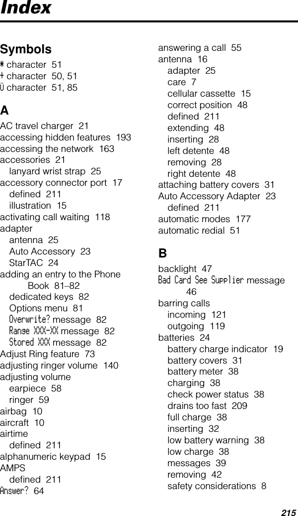 215IndexSymbols* character  51+ character  50, 51Ü character  51, 85AAC travel charger  21accessing hidden features  193accessing the network  163accessories  21lanyard wrist strap  25accessory connector port  17deﬁned  211illustration  15activating call waiting  118adapterantenna  25Auto Accessory  23StarTAC  24adding an entry to the Phone Book  81–82dedicated keys  82Options menu  81Overwrite? message  82Range XXX-XX message  82Stored XXX message  82Adjust Ring feature  73adjusting ringer volume  140adjusting volumeearpiece  58ringer  59airbag  10aircraft  10airtimedeﬁned  211alphanumeric keypad  15AMPSdeﬁned  211Answer?  64answering a call  55antenna  16adapter  25care  7cellular cassette  15correct position  48deﬁned  211extending  48inserting  28left detente  48removing  28right detente  48attaching battery covers  31Auto Accessory Adapter  23deﬁned  211automatic modes  177automatic redial  51Bbacklight  47Bad Card See Supplier message  46barring callsincoming  121outgoing  119batteries  24battery charge indicator  19battery covers  31battery meter  38charging  38check power status  38drains too fast  209full charge  38inserting  32low battery warning  38low charge  38messages  39removing  42safety considerations  8