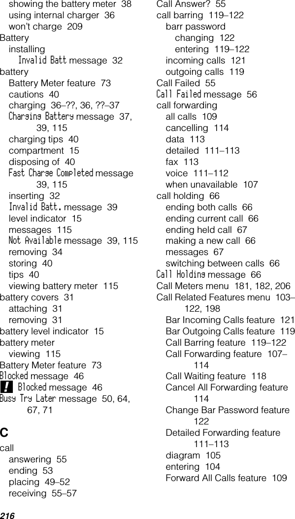 216showing the battery meter  38using internal charger  36won’t charge  209BatteryinstallingInvalid Batt message  32batteryBattery Meter feature  73cautions  40charging  36–??, 36, ??–37Charging Battery message  37, 39, 115charging tips  40compartment  15disposing of  40Fast Charge Completed message  39, 115inserting  32Invalid Batt. message  39level indicator  15messages  115Not Available message  39, 115removing  34storing  40tips  40viewing battery meter  115battery covers  31attaching  31removing  31battery level indicator  15battery meterviewing  115Battery Meter feature  73Blocked message  46! Blocked message  46Busy Try Later message  50, 64, 67, 71Ccallanswering  55ending  53placing  49–52receiving  55–57Call Answer?  55call barring  119–122barr passwordchanging  122entering  119–122incoming calls  121outgoing calls  119Call Failed  55Call Failed message  56call forwardingall calls  109cancelling  114data  113detailed  111–113fax  113voice  111–112when unavailable  107call holding  66ending both calls  66ending current call  66ending held call  67making a new call  66messages  67switching between calls  66Call Holding message  66Call Meters menu  181, 182, 206Call Related Features menu  103–122, 198Bar Incoming Calls feature  121Bar Outgoing Calls feature  119Call Barring feature  119–122Call Forwarding feature  107–114Call Waiting feature  118Cancel All Forwarding feature  114Change Bar Password feature  122Detailed Forwarding feature  111–113diagram  105entering  104Forward All Calls feature  109