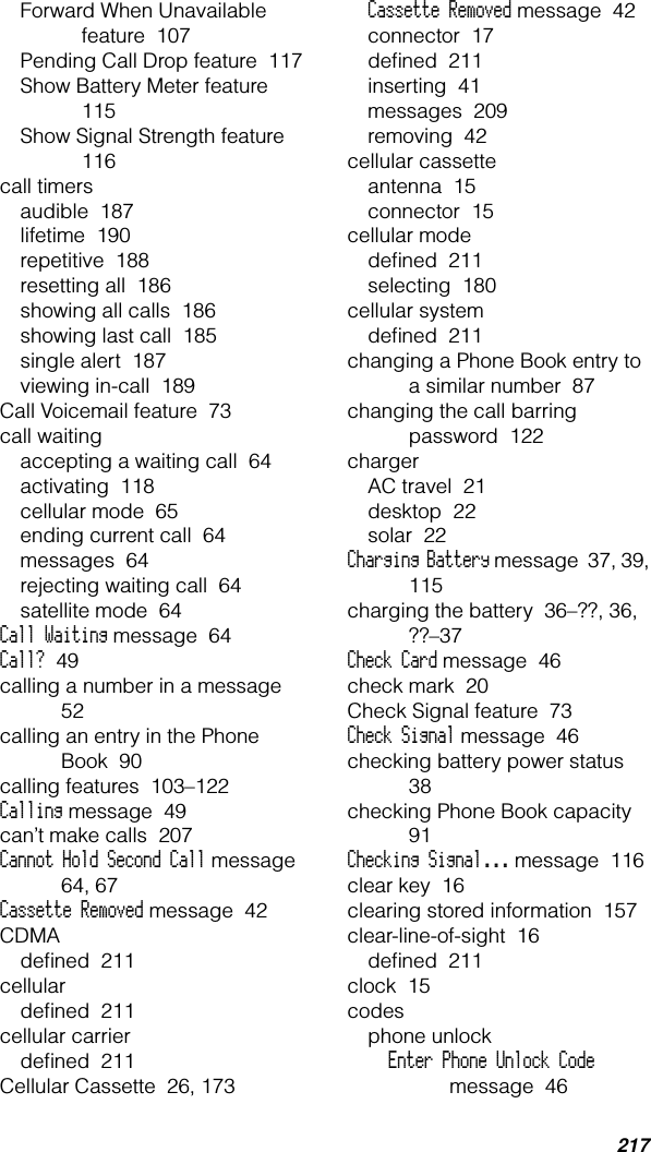 217Forward When Unavailable feature  107Pending Call Drop feature  117Show Battery Meter feature  115Show Signal Strength feature  116call timersaudible  187lifetime  190repetitive  188resetting all  186showing all calls  186showing last call  185single alert  187viewing in-call  189Call Voicemail feature  73call waitingaccepting a waiting call  64activating  118cellular mode  65ending current call  64messages  64rejecting waiting call  64satellite mode  64Call Waiting message  64Call?  49calling a number in a message  52calling an entry in the Phone Book  90calling features  103–122Calling message  49can’t make calls  207Cannot Hold Second Call message  64, 67Cassette Removed message  42CDMAdeﬁned  211cellulardeﬁned  211cellular carrierdeﬁned  211Cellular Cassette  26, 173Cassette Removed message  42connector  17deﬁned  211inserting  41messages  209removing  42cellular cassetteantenna  15connector  15cellular modedeﬁned  211selecting  180cellular systemdeﬁned  211changing a Phone Book entry to a similar number  87changing the call barring password  122chargerAC travel  21desktop  22solar  22Charging Battery message  37, 39, 115charging the battery  36–??, 36, ??–37Check Card message  46check mark  20Check Signal feature  73Check Signal message  46checking battery power status  38checking Phone Book capacity  91Checking Signal... message  116clear key  16clearing stored information  157clear-line-of-sight  16deﬁned  211clock  15codesphone unlockEnter Phone Unlock Code message  46