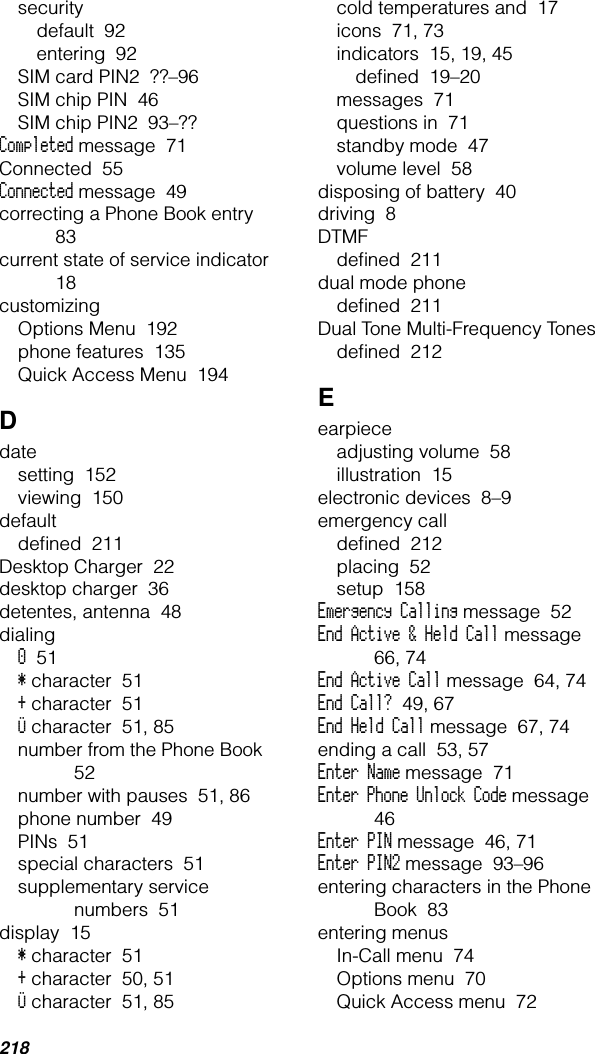 218securitydefault  92entering  92SIM card PIN2  ??–96SIM chip PIN  46SIM chip PIN2  93–??Completed message  71Connected  55Connected message  49correcting a Phone Book entry  83current state of service indicator  18customizingOptions Menu  192phone features  135Quick Access Menu  194Ddatesetting  152viewing  150defaultdeﬁned  211Desktop Charger  22desktop charger  36detentes, antenna  48dialing0  51* character  51+ character  51Ü character  51, 85number from the Phone Book  52number with pauses  51, 86phone number  49PINs  51special characters  51supplementary service numbers  51display  15* character  51+ character  50, 51Ü character  51, 85cold temperatures and  17icons  71, 73indicators  15, 19, 45deﬁned  19–20messages  71questions in  71standby mode  47volume level  58disposing of battery  40driving  8DTMFdeﬁned  211dual mode phonedeﬁned  211Dual Tone Multi-Frequency Tonesdeﬁned  212Eearpieceadjusting volume  58illustration  15electronic devices  8–9emergency calldeﬁned  212placing  52setup  158Emergency Calling message  52End Active &amp; Held Call message  66, 74End Active Call message  64, 74End Call?  49, 67End Held Call message  67, 74ending a call  53, 57Enter Name message  71Enter Phone Unlock Code message  46Enter PIN message  46, 71Enter PIN2 message  93–96entering characters in the Phone Book  83entering menusIn-Call menu  74Options menu  70Quick Access menu  72