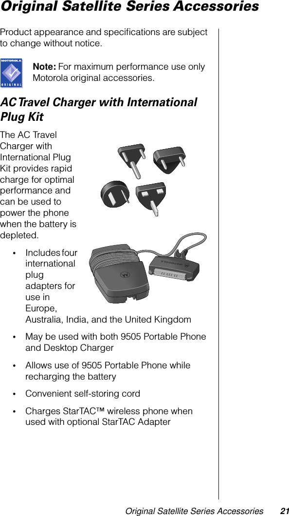 Original Satellite Series Accessories 21Original Satellite Series AccessoriesProduct appearance and speciﬁcations are subject to change without notice.Note: For maximum performance use only Motorola original accessories.AC Travel Charger with International Plug KitThe AC Travel Charger with International Plug Kit provides rapid charge for optimal performance and can be used to power the phone when the battery is depleted. •Includes four international plug adapters for use in Europe, Australia, India, and the United Kingdom•May be used with both 9505 Portable Phone and Desktop Charger•Allows use of 9505 Portable Phone while recharging the battery•Convenient self-storing cord•Charges StarTAC™ wireless phone when used with optional StarTAC Adapter