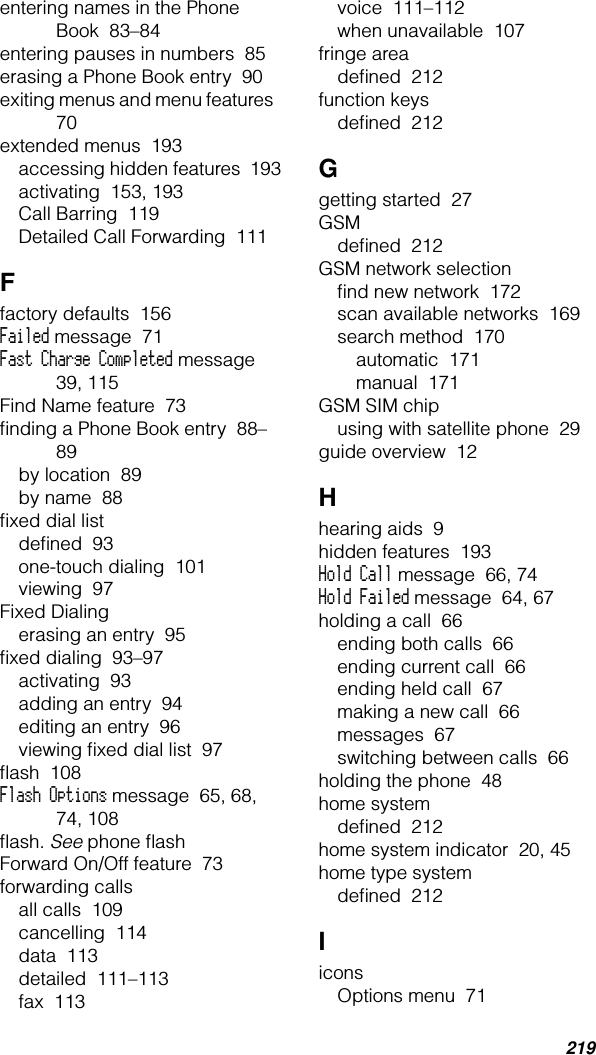 219entering names in the Phone Book  83–84entering pauses in numbers  85erasing a Phone Book entry  90exiting menus and menu features  70extended menus  193accessing hidden features  193activating  153, 193Call Barring  119Detailed Call Forwarding  111Ffactory defaults  156Failed message  71Fast Charge Completed message  39, 115Find Name feature  73ﬁnding a Phone Book entry  88–89by location  89by name  88ﬁxed dial listdeﬁned  93one-touch dialing  101viewing  97Fixed Dialingerasing an entry  95ﬁxed dialing  93–97activating  93adding an entry  94editing an entry  96viewing ﬁxed dial list  97ﬂash  108Flash Options message  65, 68, 74, 108ﬂash. See phone ﬂashForward On/Off feature  73forwarding callsall calls  109cancelling  114data  113detailed  111–113fax  113voice  111–112when unavailable  107fringe areadeﬁned  212function keysdeﬁned  212Ggetting started  27GSMdeﬁned  212GSM network selectionﬁnd new network  172scan available networks  169search method  170automatic  171manual  171GSM SIM chipusing with satellite phone  29guide overview  12Hhearing aids  9hidden features  193Hold Call message  66, 74Hold Failed message  64, 67holding a call  66ending both calls  66ending current call  66ending held call  67making a new call  66messages  67switching between calls  66holding the phone  48home systemdeﬁned  212home system indicator  20, 45home type systemdeﬁned  212IiconsOptions menu  71