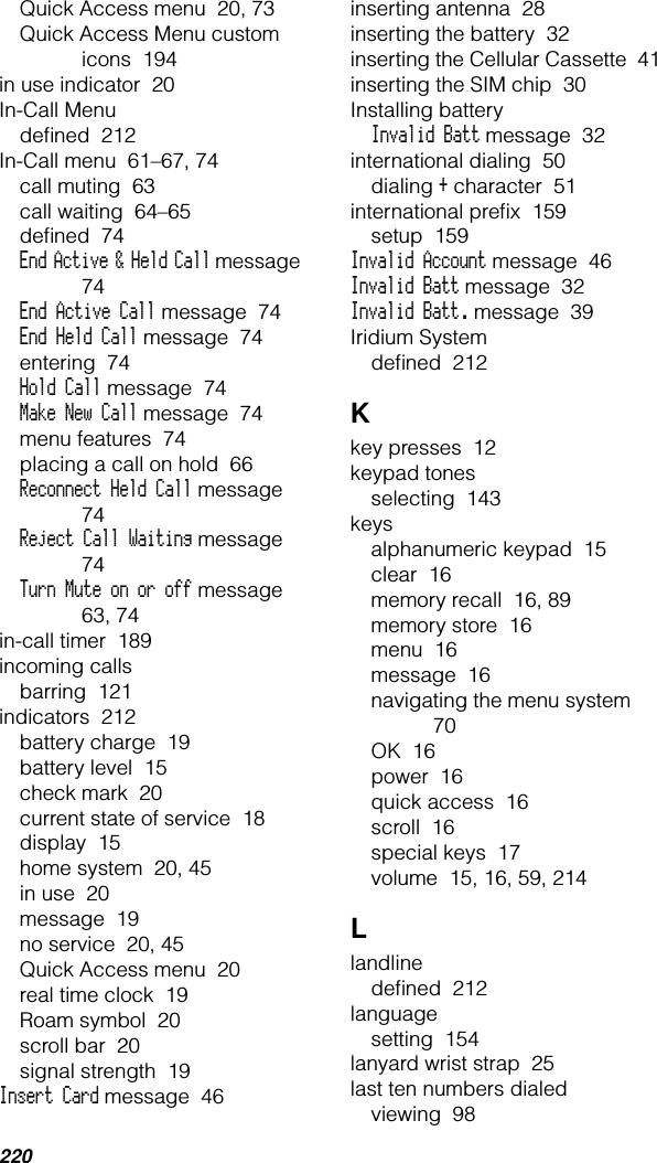 220Quick Access menu  20, 73Quick Access Menu custom icons  194in use indicator  20In-Call Menudeﬁned  212In-Call menu  61–67, 74call muting  63call waiting  64–65deﬁned  74End Active &amp; Held Call message  74End Active Call message  74End Held Call message  74entering  74Hold Call message  74Make New Call message  74menu features  74placing a call on hold  66Reconnect Held Call message  74Reject Call Waiting message  74Turn Mute on or off message  63, 74in-call timer  189incoming callsbarring  121indicators  212battery charge  19battery level  15check mark  20current state of service  18display  15home system  20, 45in use  20message  19no service  20, 45Quick Access menu  20real time clock  19Roam symbol  20scroll bar  20signal strength  19Insert Card message  46inserting antenna  28inserting the battery  32inserting the Cellular Cassette  41inserting the SIM chip  30Installing batteryInvalid Batt message  32international dialing  50dialing + character  51international preﬁx  159setup  159Invalid Account message  46Invalid Batt message  32Invalid Batt. message  39Iridium Systemdeﬁned  212Kkey presses  12keypad tonesselecting  143keysalphanumeric keypad  15clear  16memory recall  16, 89memory store  16menu  16message  16navigating the menu system  70OK  16power  16quick access  16scroll  16special keys  17volume  15, 16, 59, 214Llandlinedeﬁned  212languagesetting  154lanyard wrist strap  25last ten numbers dialedviewing  98