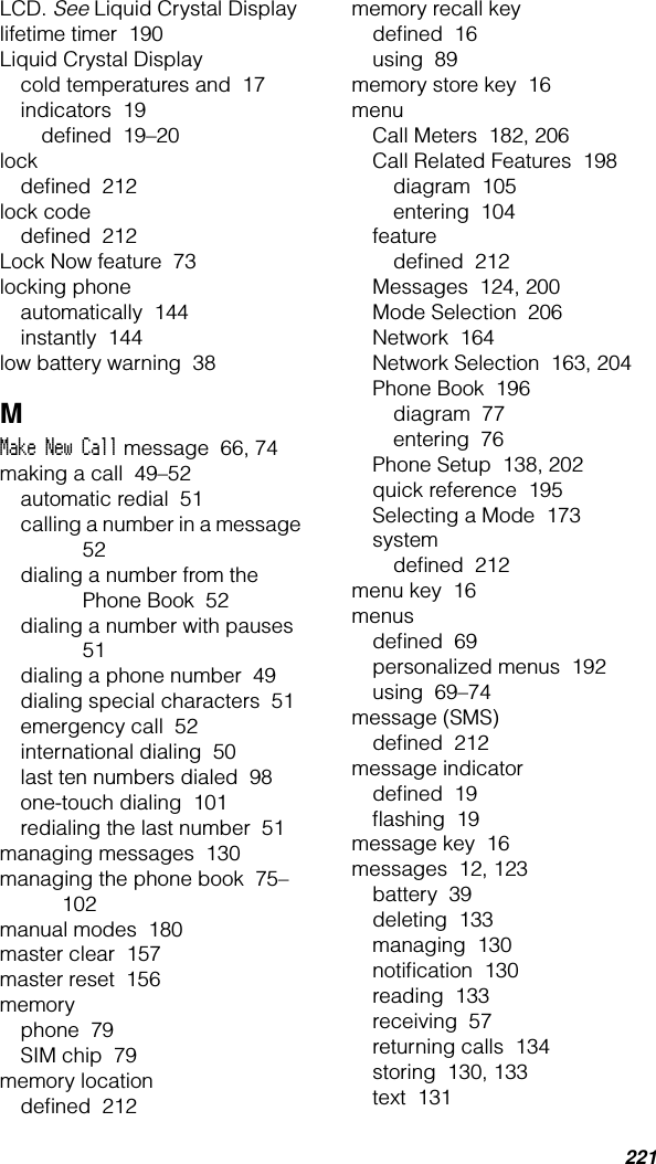 221LCD. See Liquid Crystal Displaylifetime timer  190Liquid Crystal Displaycold temperatures and  17indicators  19deﬁned  19–20lockdeﬁned  212lock codedeﬁned  212Lock Now feature  73locking phoneautomatically  144instantly  144low battery warning  38MMake New Call message  66, 74making a call  49–52automatic redial  51calling a number in a message  52dialing a number from the Phone Book  52dialing a number with pauses  51dialing a phone number  49dialing special characters  51emergency call  52international dialing  50last ten numbers dialed  98one-touch dialing  101redialing the last number  51managing messages  130managing the phone book  75–102manual modes  180master clear  157master reset  156memoryphone  79SIM chip  79memory locationdeﬁned  212memory recall keydeﬁned  16using  89memory store key  16menuCall Meters  182, 206Call Related Features  198diagram  105entering  104featuredeﬁned  212Messages  124, 200Mode Selection  206Network  164Network Selection  163, 204Phone Book  196diagram  77entering  76Phone Setup  138, 202quick reference  195Selecting a Mode  173systemdeﬁned  212menu key  16menusdeﬁned  69personalized menus  192using  69–74message (SMS)deﬁned  212message indicatordeﬁned  19ﬂashing  19message key  16messages  12, 123battery  39deleting  133managing  130notiﬁcation  130reading  133receiving  57returning calls  134storing  130, 133text  131