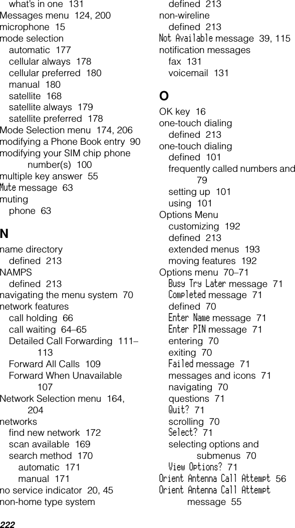 222what’s in one  131Messages menu  124, 200microphone  15mode selectionautomatic  177cellular always  178cellular preferred  180manual  180satellite  168satellite always  179satellite preferred  178Mode Selection menu  174, 206modifying a Phone Book entry  90modifying your SIM chip phone number(s)  100multiple key answer  55Mute message  63mutingphone  63Nname directorydeﬁned  213NAMPSdeﬁned  213navigating the menu system  70network featurescall holding  66call waiting  64–65Detailed Call Forwarding  111–113Forward All Calls  109Forward When Unavailable  107Network Selection menu  164, 204networksﬁnd new network  172scan available  169search method  170automatic  171manual  171no service indicator  20, 45non-home type systemdeﬁned  213non-wirelinedeﬁned  213Not Available message  39, 115notiﬁcation messagesfax  131voicemail  131OOK key  16one-touch dialingdeﬁned  213one-touch dialingdeﬁned  101frequently called numbers and  79setting up  101using  101Options Menucustomizing  192deﬁned  213extended menus  193moving features  192Options menu  70–71Busy Try Later message  71Completed message  71deﬁned  70Enter Name message  71Enter PIN message  71entering  70exiting  70Failed message  71messages and icons  71navigating  70questions  71Quit?  71scrolling  70Select?  71selecting options and submenus  70View Options?  71Orient Antenna Call Attempt  56Orient Antenna Call Attempt message  55