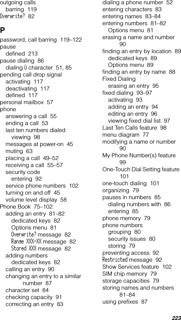 223outgoing callsbarring  119Overwrite?  82Ppassword, call barring  119–122pausedeﬁned  213pause dialing  86dialing Ü character  51, 85pending call drop signalactivating  117deactivating  117deﬁned  117personal mailbox  57phoneanswering a call  55ending a call  53last ten numbers dialedviewing  98messages at power-on  45muting  63placing a call  49–52receiving a call  55–57security codeentering  92service phone numbers  102turning on and off  45volume level display  58Phone Book  75–102adding an entry  81–82dedicated keys  82Options menu  81Overwrite? message  82Range XXX-XX message  82Stored XXX message  82adding numbersdedicated keys  82calling an entry  90changing an entry to a similar number  87character set  84checking capacity  91correcting an entry  83dialing a phone number  52entering characters  83entering names  83–84entering numbers  81–82Options menu  81erasing a name and number  90ﬁnding an entry by location  89dedicated keys  89Options menu  89ﬁnding an entry by name  88Fixed Dialingerasing an entry  95ﬁxed dialing  93–97activating  93adding an entry  94editing an entry  96viewing ﬁxed dial list  97Last Ten Calls feature  98menu diagram  77modifying a name or number  90My Phone Number(s) feature  99One-Touch Dial Setting feature  101one-touch dialing  101organizing  79pauses in numbers  85dialing numbers with  86entering  85phone memory  79phone numbersgrouping  80security issues  80storing  79preventing access  92Restricted message  92Show Services feature  102SIM chip memory  79storage capacities  79storing names and numbers  81–84using preﬁxes  87