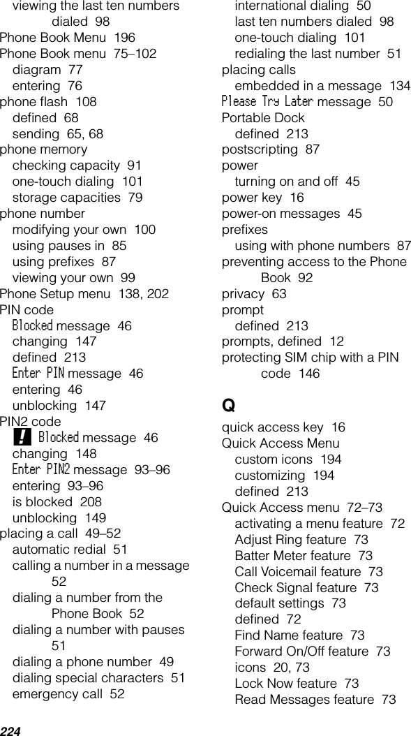 224viewing the last ten numbers dialed  98Phone Book Menu  196Phone Book menu  75–102diagram  77entering  76phone ﬂash  108deﬁned  68sending  65, 68phone memorychecking capacity  91one-touch dialing  101storage capacities  79phone numbermodifying your own  100using pauses in  85using preﬁxes  87viewing your own  99Phone Setup menu  138, 202PIN codeBlocked message  46changing  147deﬁned  213Enter PIN message  46entering  46unblocking  147PIN2 code! Blocked message  46changing  148Enter PIN2 message  93–96entering  93–96is blocked  208unblocking  149placing a call  49–52automatic redial  51calling a number in a message  52dialing a number from the Phone Book  52dialing a number with pauses  51dialing a phone number  49dialing special characters  51emergency call  52international dialing  50last ten numbers dialed  98one-touch dialing  101redialing the last number  51placing callsembedded in a message  134Please Try Later message  50Portable Dockdeﬁned  213postscripting  87powerturning on and off  45power key  16power-on messages  45preﬁxesusing with phone numbers  87preventing access to the Phone Book  92privacy  63promptdeﬁned  213prompts, deﬁned  12protecting SIM chip with a PIN code  146Qquick access key  16Quick Access Menucustom icons  194customizing  194deﬁned  213Quick Access menu  72–73activating a menu feature  72Adjust Ring feature  73Batter Meter feature  73Call Voicemail feature  73Check Signal feature  73default settings  73deﬁned  72Find Name feature  73Forward On/Off feature  73icons  20, 73Lock Now feature  73Read Messages feature  73