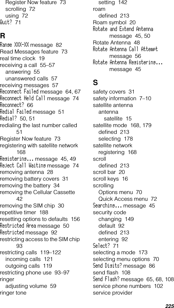 225Register Now feature  73scrolling  72using  72Quit?  71RRange XXX-XX message  82Read Messages feature  73real time clock  19receiving a call  55–57answering  55unanswered calls  57receiving messages  57Reconnect Failed message  64, 67Reconnect Held Call message  74Reconnect?  66Redial Failed message  51Redial?  50, 51redialing the last number called  51Register Now feature  73registering with satellite network  168Registering... message  45, 49Reject Call Waiting message  74removing antenna  28removing battery covers  31removing the battery  34removing the Cellular Cassette  42removing the SIM chip  30repetitive timer  188resetting options to defaults  156Restricted Area message  50Restricted message  92restricting access to the SIM chip  93restricting calls  119–122incoming calls  121outgoing calls  119restricting phone use  93–97ringeradjusting volume  59ringer tonesetting  142roamdeﬁned  213Roam symbol  20Rotate and Extend Antenna message  45, 50Rotate Antenna  48Rotate Antenna Call Attempt message  56Rotate Antenna Registering... message  45Ssafety covers  31safety information  7–10satellite antennaantennasatellite  15satellite mode  168, 179deﬁned  213selecting  178satellite networkregistering  168scrolldeﬁned  213scroll bar  20scroll keys  16scrollingOptions menu  70Quick Access menu  72Searching... message  45security codechanging  149default  92deﬁned  213entering  92Select?  71selecting a mode  173selecting menu options  70Send Digits? message  86send ﬂash  108Send Flash? message  65, 68, 108service phone numbers  102service provider