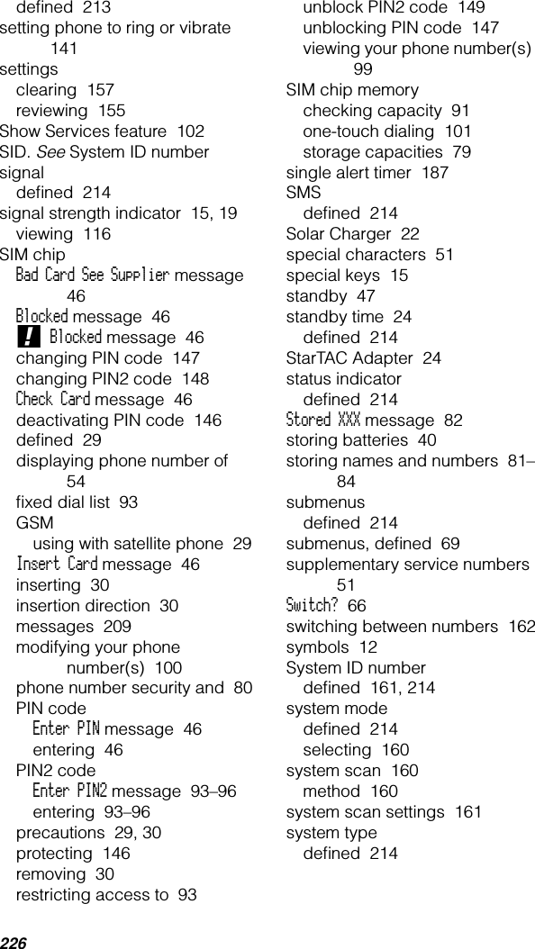 226deﬁned  213setting phone to ring or vibrate  141settingsclearing  157reviewing  155Show Services feature  102SID. See System ID numbersignaldeﬁned  214signal strength indicator  15, 19viewing  116SIM chipBad Card See Supplier message  46Blocked message  46! Blocked message  46changing PIN code  147changing PIN2 code  148Check Card message  46deactivating PIN code  146deﬁned  29displaying phone number of  54ﬁxed dial list  93GSMusing with satellite phone  29Insert Card message  46inserting  30insertion direction  30messages  209modifying your phone number(s)  100phone number security and  80PIN codeEnter PIN message  46entering  46PIN2 codeEnter PIN2 message  93–96entering  93–96precautions  29, 30protecting  146removing  30restricting access to  93unblock PIN2 code  149unblocking PIN code  147viewing your phone number(s)  99SIM chip memorychecking capacity  91one-touch dialing  101storage capacities  79single alert timer  187SMSdeﬁned  214Solar Charger  22special characters  51special keys  15standby  47standby time  24deﬁned  214StarTAC Adapter  24status indicatordeﬁned  214Stored XXX message  82storing batteries  40storing names and numbers  81–84submenusdeﬁned  214submenus, deﬁned  69supplementary service numbers  51Switch?  66switching between numbers  162symbols  12System ID numberdeﬁned  161, 214system modedeﬁned  214selecting  160system scan  160method  160system scan settings  161system typedeﬁned  214