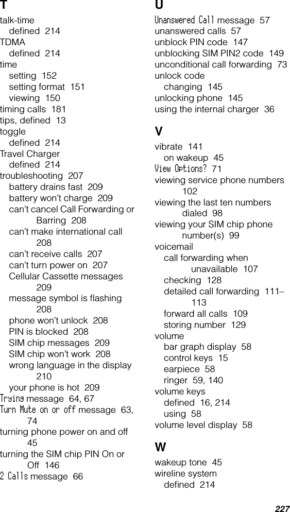 227Ttalk-timedeﬁned  214TDMAdeﬁned  214timesetting  152setting format  151viewing  150timing calls  181tips, deﬁned  13toggledeﬁned  214Travel Chargerdeﬁned  214troubleshooting  207battery drains fast  209battery won’t charge  209can’t cancel Call Forwarding or Barring  208can’t make international call  208can’t receive calls  207can’t turn power on  207Cellular Cassette messages  209message symbol is ﬂashing  208phone won’t unlock  208PIN is blocked  208SIM chip messages  209SIM chip won’t work  208wrong language in the display  210your phone is hot  209Trying message  64, 67Turn Mute on or off message  63, 74turning phone power on and off  45turning the SIM chip PIN On or Off  1462 Calls message  66UUnanswered Call message  57unanswered calls  57unblock PIN code  147unblocking SIM PIN2 code  149unconditional call forwarding  73unlock codechanging  145unlocking phone  145using the internal charger  36Vvibrate  141on wakeup  45View Options?  71viewing service phone numbers  102viewing the last ten numbers dialed  98viewing your SIM chip phone number(s)  99voicemailcall forwarding when unavailable  107checking  128detailed call forwarding  111–113forward all calls  109storing number  129volumebar graph display  58control keys  15earpiece  58ringer  59, 140volume keysdeﬁned  16, 214using  58volume level display  58Wwakeup tone  45wireline systemdeﬁned  214