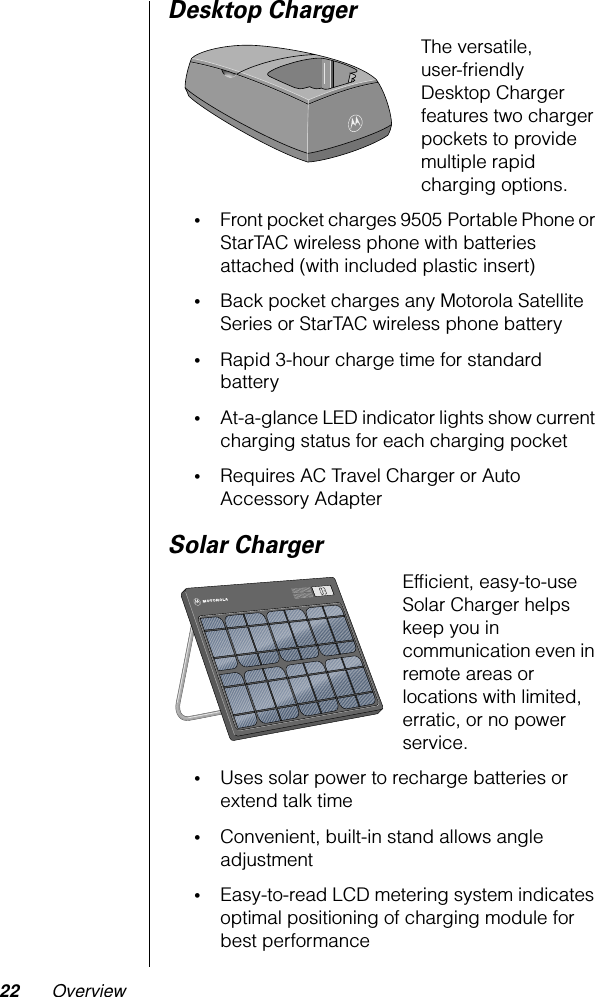 22 OverviewDesktop ChargerThe versatile, user-friendly Desktop Charger features two charger pockets to provide multiple rapid charging options.•Front pocket charges 9505 Portable Phone or StarTAC wireless phone with batteries attached (with included plastic insert)•Back pocket charges any Motorola Satellite Series or StarTAC wireless phone battery•Rapid 3-hour charge time for standard battery•At-a-glance LED indicator lights show current charging status for each charging pocket•Requires AC Travel Charger or Auto Accessory AdapterSolar ChargerEfﬁcient, easy-to-use Solar Charger helps keep you in communication even in remote areas or locations with limited, erratic, or no power service.•Uses solar power to recharge batteries or extend talk time•Convenient, built-in stand allows angle adjustment•Easy-to-read LCD metering system indicates optimal positioning of charging module for best performance