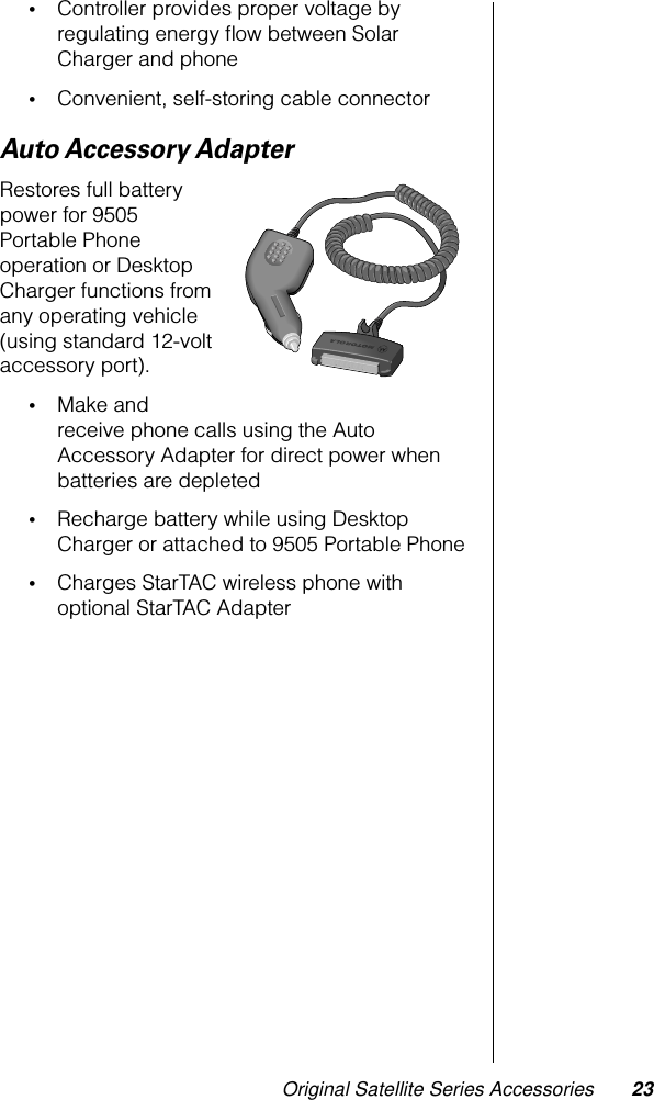 Original Satellite Series Accessories 23•Controller provides proper voltage by regulating energy ﬂow between Solar Charger and phone•Convenient, self-storing cable connectorAuto Accessory AdapterRestores full battery power for 9505 Portable Phone operation or Desktop Charger functions from any operating vehicle (using standard 12-volt accessory port).•Make and receive phone calls using the Auto Accessory Adapter for direct power when batteries are depleted•Recharge battery while using Desktop Charger or attached to 9505 Portable Phone•Charges StarTAC wireless phone with optional StarTAC Adapter