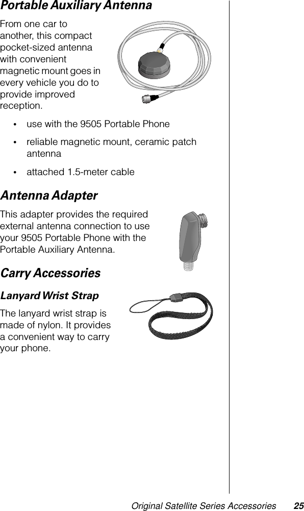 Original Satellite Series Accessories 25Portable Auxiliary AntennaFrom one car to another, this compact pocket-sized antenna with convenient magnetic mount goes in every vehicle you do to provide improved reception.•use with the 9505 Portable Phone•reliable magnetic mount, ceramic patch antenna•attached 1.5-meter cableAntenna AdapterThis adapter provides the required external antenna connection to use your 9505 Portable Phone with the Portable Auxiliary Antenna.Carry AccessoriesLanyard Wrist  StrapThe lanyard wrist strap is made of nylon. It provides a convenient way to carry your phone.