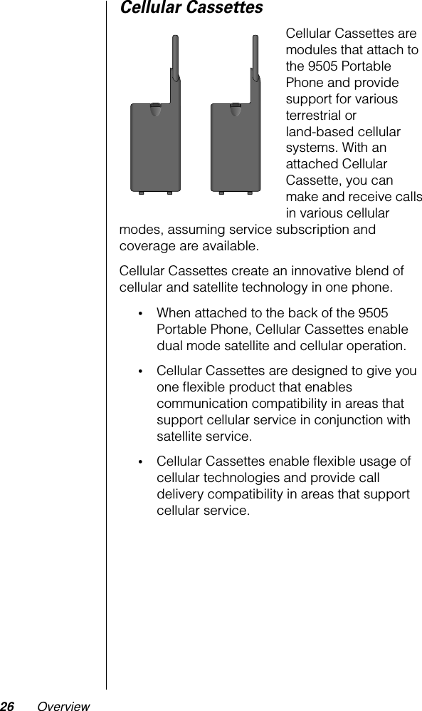 26 OverviewCellular CassettesCellular Cassettes are modules that attach to the 9505 Portable Phone and provide support for various terrestrial or land-based cellular systems. With an attached Cellular Cassette, you can make and receive calls in various cellular modes, assuming service subscription and coverage are available.Cellular Cassettes create an innovative blend of cellular and satellite technology in one phone.•When attached to the back of the 9505 Portable Phone, Cellular Cassettes enable dual mode satellite and cellular operation.•Cellular Cassettes are designed to give you one ﬂexible product that enables communication compatibility in areas that support cellular service in conjunction with satellite service.•Cellular Cassettes enable ﬂexible usage of cellular technologies and provide call delivery compatibility in areas that support cellular service.