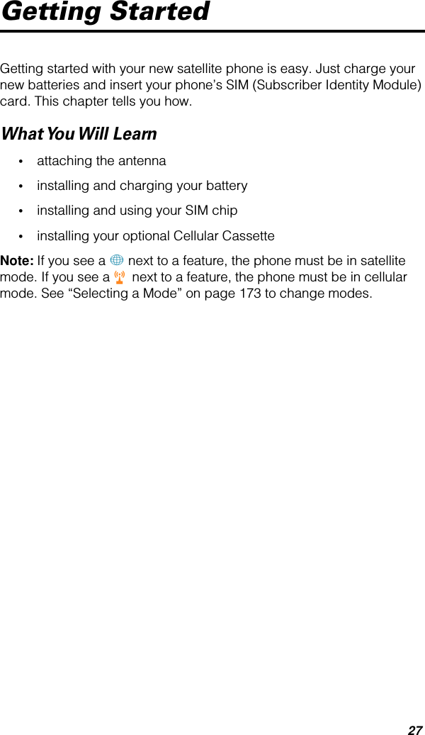 27Getting StartedGetting started with your new satellite phone is easy. Just charge your new batteries and insert your phone’s SIM (Subscriber Identity Module) card. This chapter tells you how.What You Will  Learn•attaching the antenna•installing and charging your battery•installing and using your SIM chip•installing your optional Cellular CassetteNote: If you see a + next to a feature, the phone must be in satellite mode. If you see a r next to a feature, the phone must be in cellular mode. See “Selecting a Mode” on page 173 to change modes.