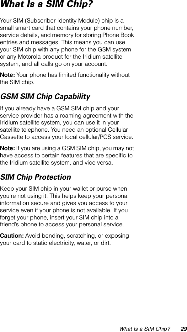 What Is a SIM Chip? 29What Is a SIM Chip?Your SIM (Subscriber Identity Module) chip is a small smart card that contains your phone number, service details, and memory for storing Phone Book entries and messages. This means you can use your SIM chip with any phone for the GSM system or any Motorola product for the Iridium satellite system, and all calls go on your account.Note: Your phone has limited functionality without the SIM chip.GSM SIM Chip CapabilityIf you already have a GSM SIM chip and your service provider has a roaming agreement with the Iridium satellite system, you can use it in your satellite telephone. You need an optional Cellular Cassette to access your local cellular/PCS service.Note: If you are using a GSM SIM chip, you may not have access to certain features that are speciﬁc to the Iridium satellite system, and vice versa.SIM Chip ProtectionKeep your SIM chip in your wallet or purse when you’re not using it. This helps keep your personal information secure and gives you access to your service even if your phone is not available. If you forget your phone, insert your SIM chip into a friend’s phone to access your personal service.Caution: Avoid bending, scratching, or exposing your card to static electricity, water, or dirt.