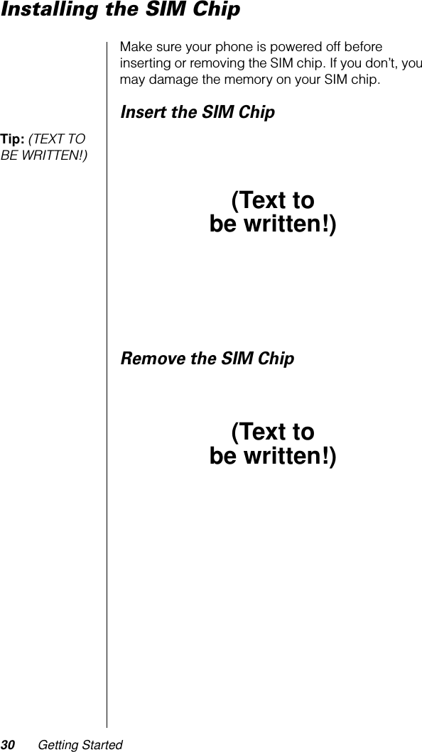 30 Getting StartedInstalling the SIM ChipMake sure your phone is powered off before inserting or removing the SIM chip. If you don’t, you may damage the memory on your SIM chip.Insert the SIM ChipTip: (TEXT TO BE WRITTEN!) Remove the SIM Chip(Text tobe written!)(Text tobe written!)