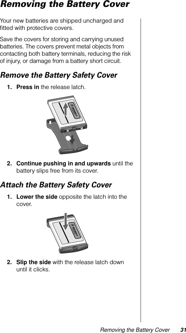 Removing the Battery Cover 31Removing the Battery CoverYour new batteries are shipped uncharged and ﬁtted with protective covers.Save the covers for storing and carrying unused batteries. The covers prevent metal objects from contacting both battery terminals, reducing the risk of injury, or damage from a battery short circuit. Remove the Battery Safety Cover1. Press in the release latch.2. Continue pushing in and upwards until the battery slips free from its cover.Attach the Battery Safety Cover1. Lower the side opposite the latch into the cover.2. Slip the side with the release latch down until it clicks.