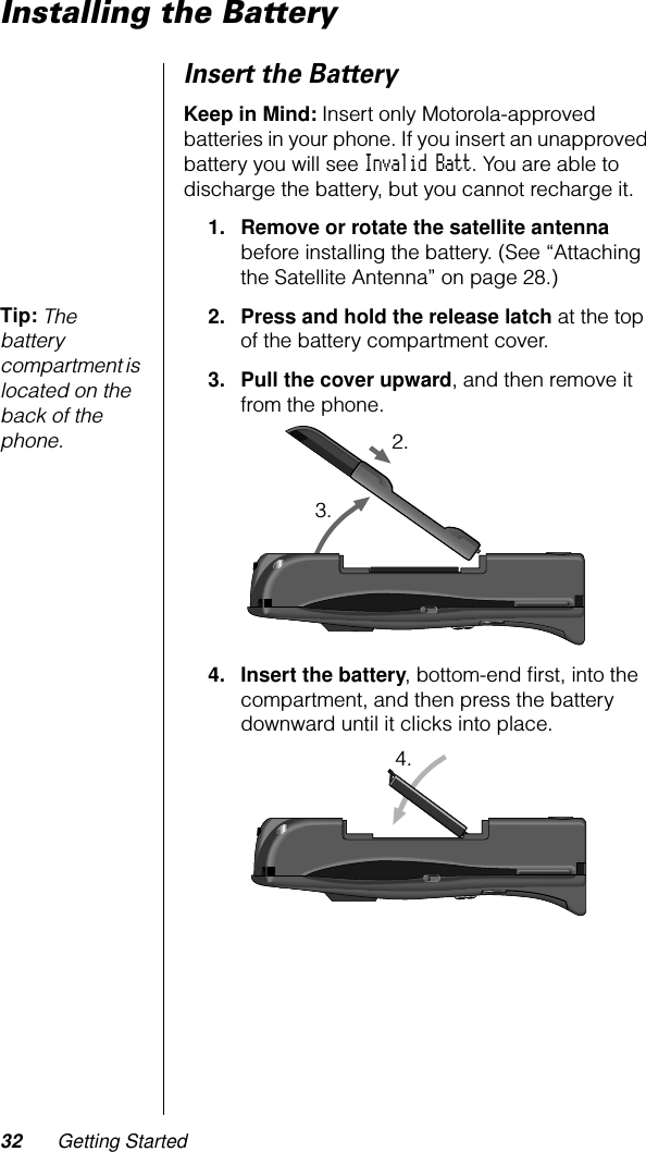 32 Getting StartedInstalling the BatteryInsert the BatteryKeep in Mind: Insert only Motorola-approved batteries in your phone. If you insert an unapproved battery you will see Invalid Batt. You are able to discharge the battery, but you cannot recharge it.1. Remove or rotate the satellite antenna before installing the battery. (See “Attaching the Satellite Antenna” on page 28.)Tip: The battery compartment is located on the back of the phone.2. Press and hold the release latch at the top of the battery compartment cover.3. Pull the cover upward, and then remove it from the phone.4. Insert the battery, bottom-end ﬁrst, into the compartment, and then press the battery downward until it clicks into place.2.3.4.