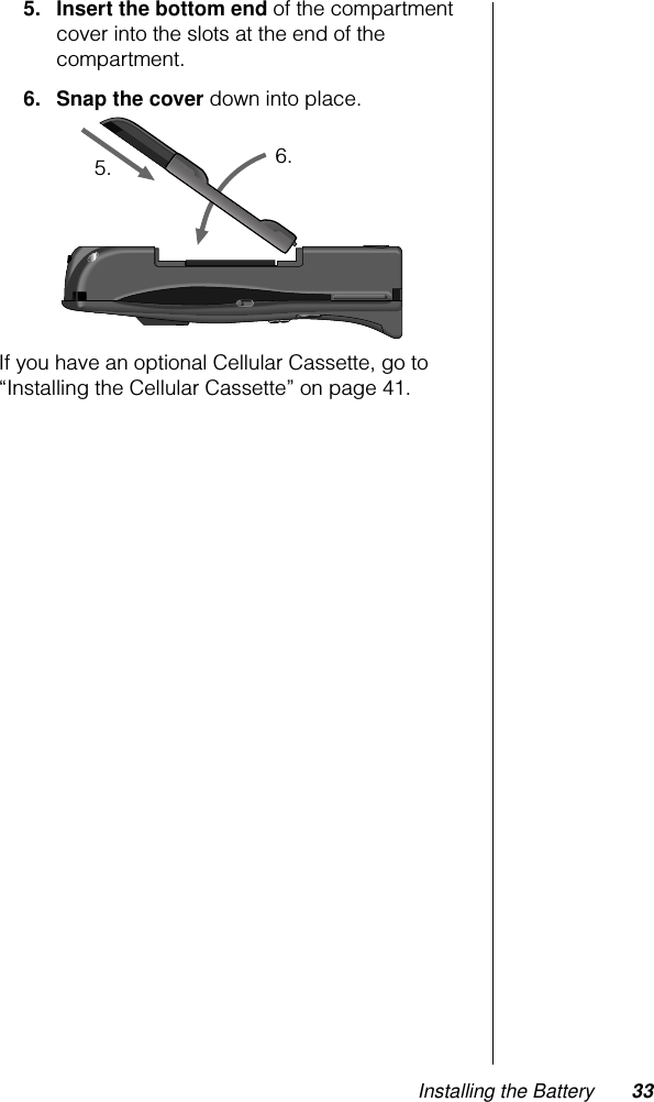 Installing the Battery 335. Insert the bottom end of the compartment cover into the slots at the end of the compartment.6. Snap the cover down into place.If you have an optional Cellular Cassette, go to “Installing the Cellular Cassette” on page 41.5. 6.