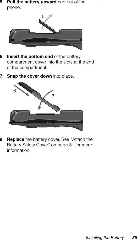 Installing the Battery 355. Pull the battery upward and out of the phone.6. Insert the bottom end of the battery compartment cover into the slots at the end of the compartment.7. Snap the cover down into place.8. Replace the battery cover. See “Attach the Battery Safety Cover” on page 31 for more information.5.6. 7.