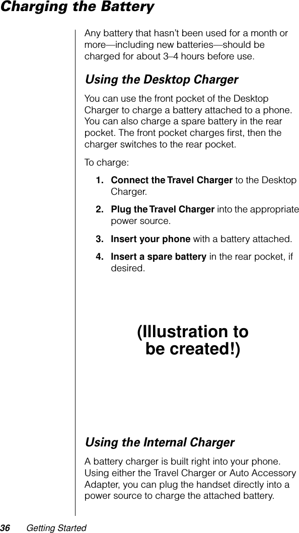 36 Getting StartedCharging the BatteryAny battery that hasn’t been used for a month or more—including new batteries—should be charged for about 3–4 hours before use.Using the Desktop ChargerYou can use the front pocket of the Desktop Charger to charge a battery attached to a phone. You can also charge a spare battery in the rear pocket. The front pocket charges ﬁrst, then the charger switches to the rear pocket.To charge:1. Connect the Travel Charger to the Desktop Charger.2. Plug the Travel Charger into the appropriate power source.3. Insert your phone with a battery attached.4. Insert a spare battery in the rear pocket, if desired.Using the Internal ChargerA battery charger is built right into your phone. Using either the Travel Charger or Auto Accessory Adapter, you can plug the handset directly into a power source to charge the attached battery.(Illustration tobe created!)