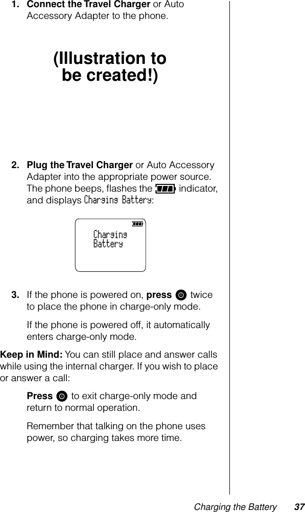 Charging the Battery 371. Connect the Travel Charger or Auto Accessory Adapter to the phone.2. Plug the Travel Charger or Auto Accessory Adapter into the appropriate power source. The phone beeps, ﬂashes the q indicator, and displays Charging Battery:3. If the phone is powered on, press S twice to place the phone in charge-only mode.If the phone is powered off, it automatically enters charge-only mode.Keep in Mind: You can still place and answer calls while using the internal charger. If you wish to place or answer a call:Press S to exit charge-only mode and return to normal operation. Remember that talking on the phone uses power, so charging takes more time.(Illustration tobe created!)    Charging    Battery