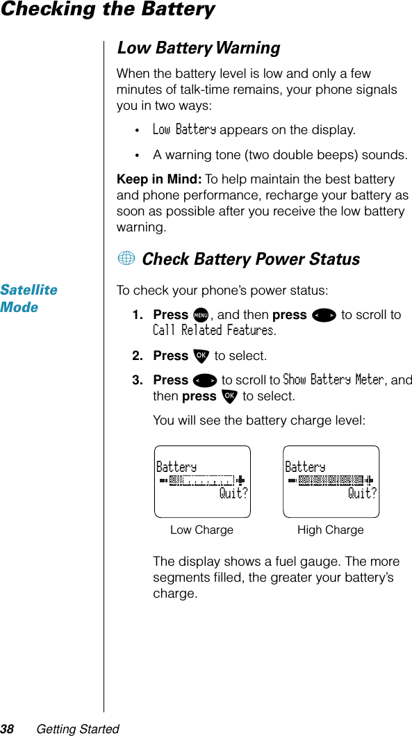 38 Getting StartedChecking the BatteryLow Battery WarningWhen the battery level is low and only a few minutes of talk-time remains, your phone signals you in two ways: •Low Battery appears on the display.•A warning tone (two double beeps) sounds.Keep in Mind: To help maintain the best battery and phone performance, recharge your battery as soon as possible after you receive the low battery warning.+ Check Battery Power StatusSatellite ModeTo check your phone’s power status:1. Press M, and then press &lt; to scroll to Call Related Features.2. Press O to select.3. Press &lt; to scroll to Show Battery Meter, and then press O to select.You will see the battery charge level:The display shows a fuel gauge. The more segments ﬁlled, the greater your battery’s charge.Battery           Quit?Battery           Quit?Low Charge High Charge