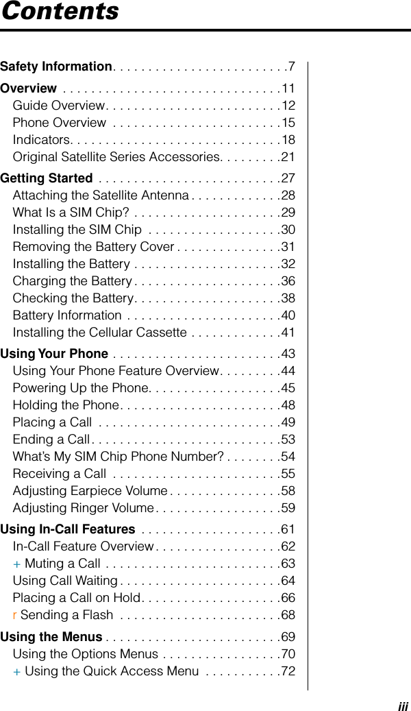  iii Contents Safety Information . . . . . . . . . . . . . . . . . . . . . . . . .7 Overview  . . . . . . . . . . . . . . . . . . . . . . . . . . . . . . .11Guide Overview. . . . . . . . . . . . . . . . . . . . . . . . .12Phone Overview  . . . . . . . . . . . . . . . . . . . . . . . .15Indicators. . . . . . . . . . . . . . . . . . . . . . . . . . . . . .18Original Satellite Series Accessories. . . . . . . . .21 Getting Started  . . . . . . . . . . . . . . . . . . . . . . . . . .27Attaching the Satellite Antenna . . . . . . . . . . . . .28What Is a SIM Chip? . . . . . . . . . . . . . . . . . . . . .29Installing the SIM Chip  . . . . . . . . . . . . . . . . . . .30Removing the Battery Cover . . . . . . . . . . . . . . .31Installing the Battery . . . . . . . . . . . . . . . . . . . . .32Charging the Battery . . . . . . . . . . . . . . . . . . . . .36Checking the Battery. . . . . . . . . . . . . . . . . . . . .38Battery Information . . . . . . . . . . . . . . . . . . . . . .40Installing the Cellular Cassette . . . . . . . . . . . . .41 Using Your Phone  . . . . . . . . . . . . . . . . . . . . . . . .43Using Your Phone Feature Overview. . . . . . . . .44Powering Up the Phone. . . . . . . . . . . . . . . . . . .45Holding the Phone. . . . . . . . . . . . . . . . . . . . . . .48Placing a Call  . . . . . . . . . . . . . . . . . . . . . . . . . .49Ending a Call. . . . . . . . . . . . . . . . . . . . . . . . . . .53What’s My SIM Chip Phone Number? . . . . . . . .54Receiving a Call  . . . . . . . . . . . . . . . . . . . . . . . .55Adjusting Earpiece Volume . . . . . . . . . . . . . . . .58Adjusting Ringer Volume. . . . . . . . . . . . . . . . . .59 Using In-Call Features  . . . . . . . . . . . . . . . . . . . .61In-Call Feature Overview. . . . . . . . . . . . . . . . . .62+ Muting a Call . . . . . . . . . . . . . . . . . . . . . . . . .63Using Call Waiting . . . . . . . . . . . . . . . . . . . . . . .64Placing a Call on Hold. . . . . . . . . . . . . . . . . . . .66r Sending a Flash  . . . . . . . . . . . . . . . . . . . . . . .68 Using the Menus . . . . . . . . . . . . . . . . . . . . . . . . .69Using the Options Menus . . . . . . . . . . . . . . . . .70+ Using the Quick Access Menu  . . . . . . . . . . .72