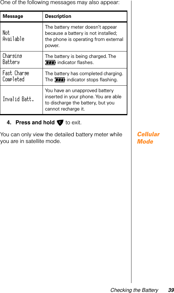 Checking the Battery 39One of the following messages may also appear:4. Press and hold C to exit.Cellular ModeYou can only view the detailed battery meter while you are in satellite mode.Message DescriptionNotAvailable The battery meter doesn’t appear because a battery is not installed; the phone is operating from external power. ChargingBattery The battery is being charged. The q indicator ﬂashes.Fast ChargeCompleted The battery has completed charging. The q indicator stops ﬂashing.Invalid Batt. You have an unapproved battery inserted in your phone. You are able to discharge the battery, but you cannot recharge it.