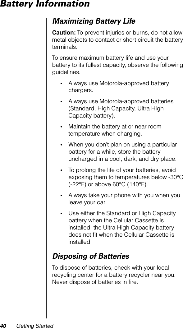 40 Getting StartedBattery InformationMaximizing Battery LifeCaution: To prevent injuries or burns, do not allow metal objects to contact or short circuit the battery terminals.To ensure maximum battery life and use your battery to its fullest capacity, observe the following guidelines.•Always use Motorola-approved battery chargers.•Always use Motorola-approved batteries (Standard, High Capacity, Ultra High Capacity battery).•Maintain the battery at or near room temperature when charging.•When you don’t plan on using a particular battery for a while, store the battery uncharged in a cool, dark, and dry place.•To prolong the life of your batteries, avoid exposing them to temperatures below -30°C(-22°F) or above 60°C (140°F).•Always take your phone with you when you leave your car.•Use either the Standard or High Capacity battery when the Cellular Cassette is installed; the Ultra High Capacity battery does not ﬁt when the Cellular Cassette is installed.Disposing of BatteriesTo dispose of batteries, check with your local recycling center for a battery recycler near you. Never dispose of batteries in ﬁre.