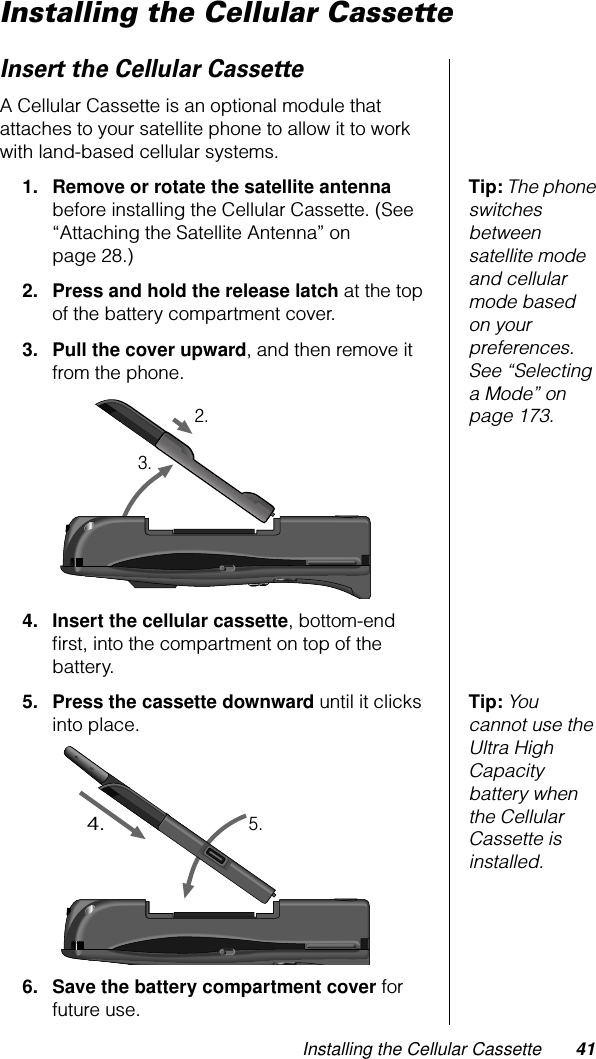 Installing the Cellular Cassette 41Installing the Cellular CassetteInsert the Cellular CassetteA Cellular Cassette is an optional module that attaches to your satellite phone to allow it to work with land-based cellular systems.Tip: The phone switches between satellite mode and cellular mode based on your preferences. See “Selecting a Mode” on page 173.1. Remove or rotate the satellite antenna before installing the Cellular Cassette. (See “Attaching the Satellite Antenna” on page 28.)2. Press and hold the release latch at the top of the battery compartment cover.3. Pull the cover upward, and then remove it from the phone.4. Insert the cellular cassette, bottom-end ﬁrst, into the compartment on top of the battery.Tip: You cannot use the Ultra High Capacity battery when the Cellular Cassette is installed.5. Press the cassette downward until it clicks into place.6. Save the battery compartment cover for future use.2.3.4.5.