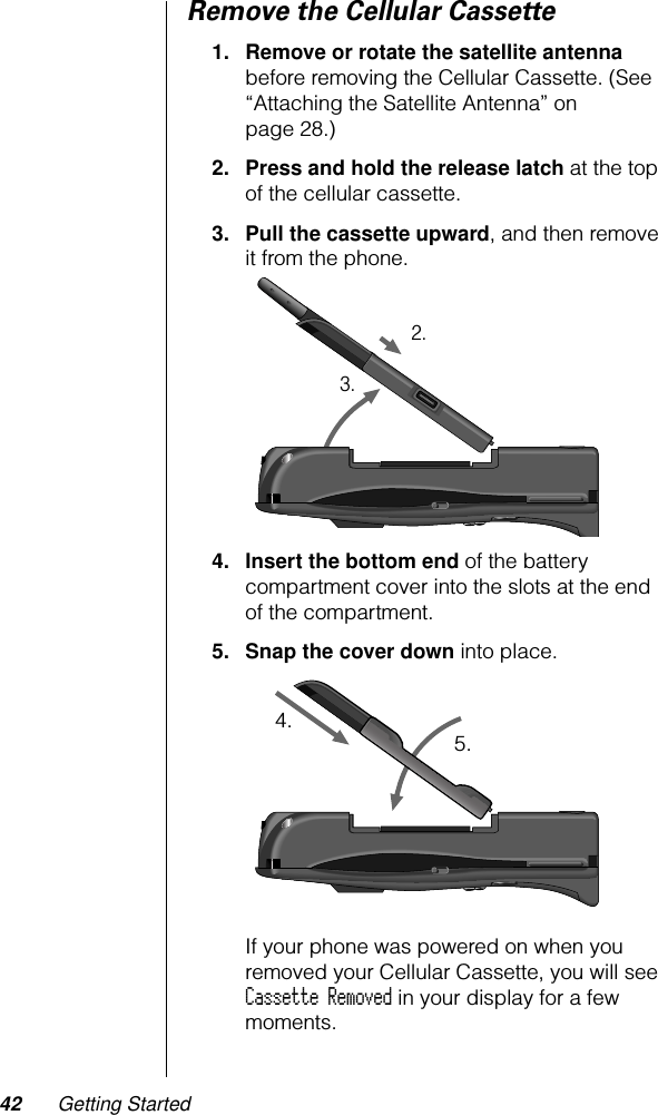 42 Getting StartedRemove the Cellular Cassette1. Remove or rotate the satellite antenna before removing the Cellular Cassette. (See “Attaching the Satellite Antenna” on page 28.)2. Press and hold the release latch at the top of the cellular cassette.3. Pull the cassette upward, and then remove it from the phone. 4. Insert the bottom end of the battery compartment cover into the slots at the end of the compartment.5. Snap the cover down into place.If your phone was powered on when you removed your Cellular Cassette, you will see Cassette Removed in your display for a few moments.2.3.4. 5.