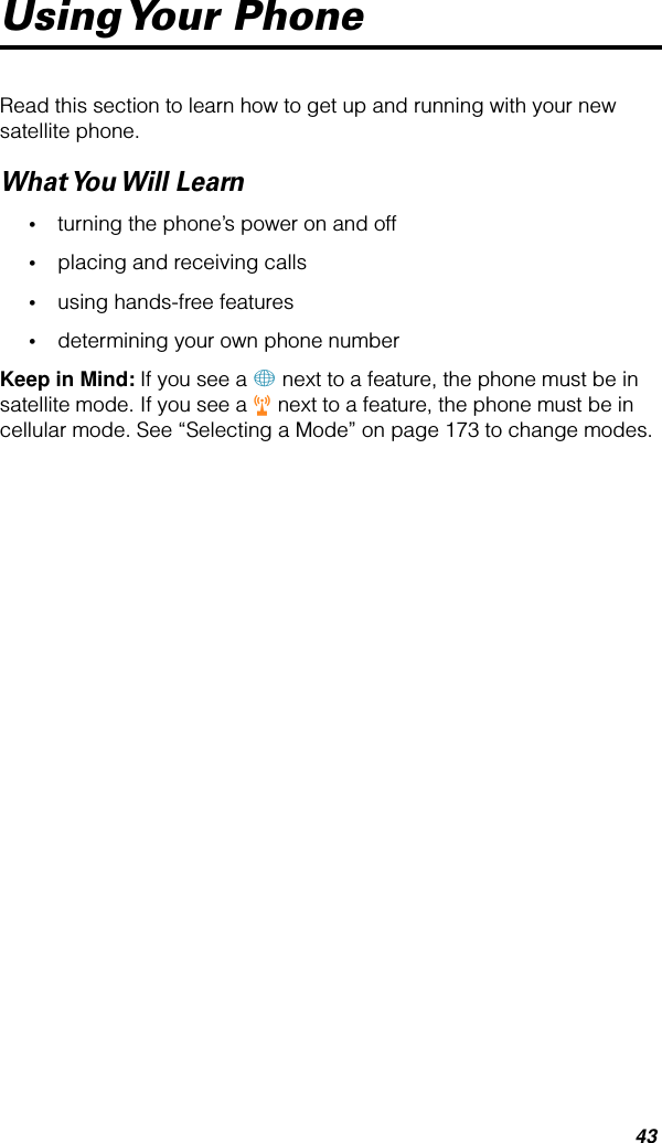 43Using Your  PhoneRead this section to learn how to get up and running with your new satellite phone.What You Will  Learn•turning the phone’s power on and off•placing and receiving calls•using hands-free features•determining your own phone numberKeep in Mind: If you see a + next to a feature, the phone must be in satellite mode. If you see a r next to a feature, the phone must be in cellular mode. See “Selecting a Mode” on page 173 to change modes.