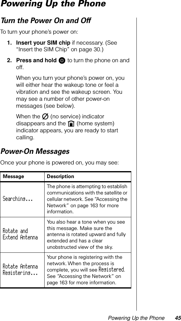 Powering Up the Phone 45Powering Up the PhoneTurn the Power On and OffTo turn your phone’s power on:1. Insert your SIM chip if necessary. (See “Insert the SIM Chip” on page 30.)2. Press and hold S to turn the phone on and off.When you turn your phone’s power on, you will either hear the wakeup tone or feel a vibration and see the wakeup screen. You may see a number of other power-on messages (see below).When the m (no service) indicator disappears and the n (home system) indicator appears, you are ready to start calling.Power-On MessagesOnce your phone is powered on, you may see:Message DescriptionSearching... The phone is attempting to establish communications with the satellite or cellular network. See “Accessing the Network” on page 163 for more information.Rotate andExtend Antenna You also hear a tone when you see this message. Make sure the antenna is rotated upward and fully extended and has a clear unobstructed view of the sky.Rotate AntennaRegistering... Your phone is registering with the network. When the process is complete, you will see Registered. See “Accessing the Network” on page 163 for more information.