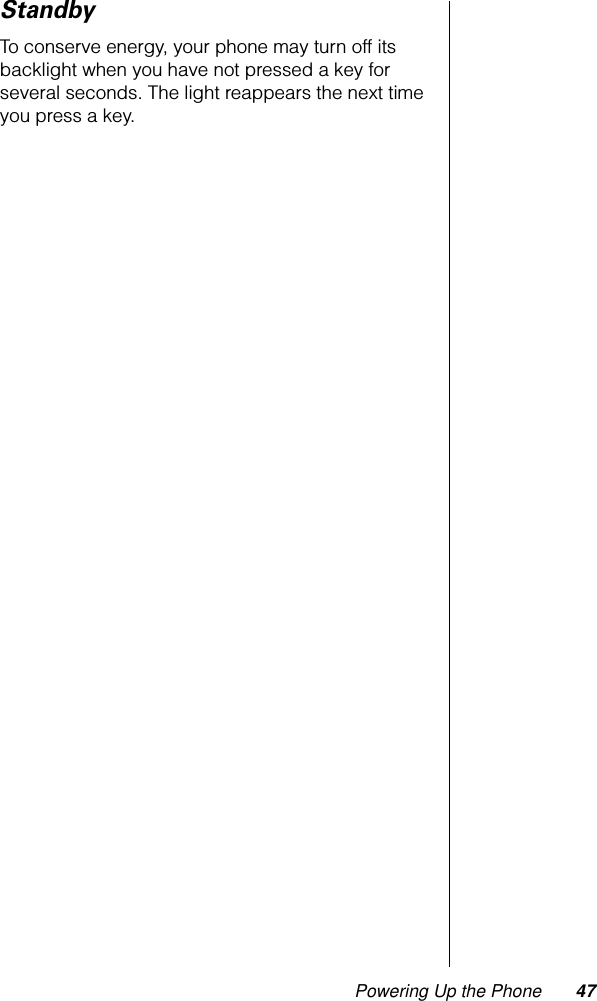 Powering Up the Phone 47StandbyTo conserve energy, your phone may turn off its backlight when you have not pressed a key for several seconds. The light reappears the next time you press a key.