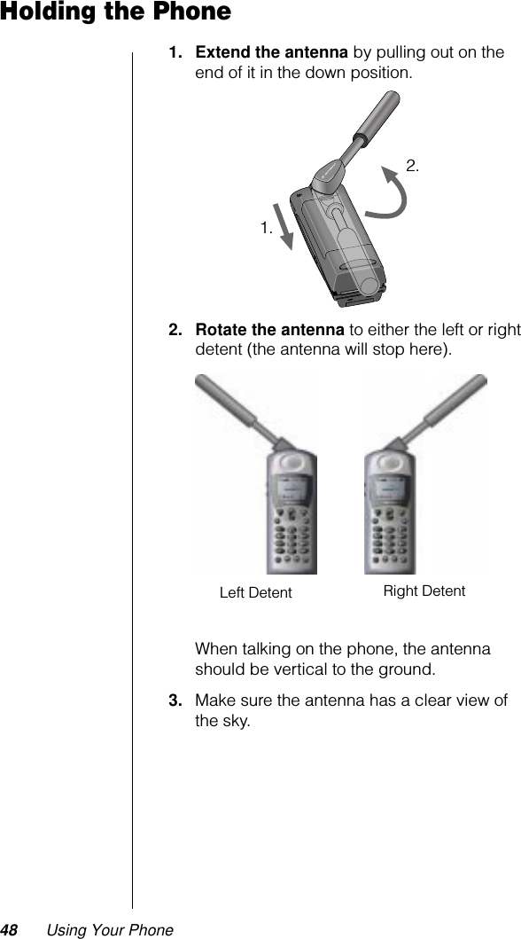 48 Using Your PhoneHolding the Phone1. Extend the antenna by pulling out on the end of it in the down position.2. Rotate the antenna to either the left or right detent (the antenna will stop here).When talking on the phone, the antenna should be vertical to the ground.3. Make sure the antenna has a clear view of the sky.1.2.Right DetentLeft Detent